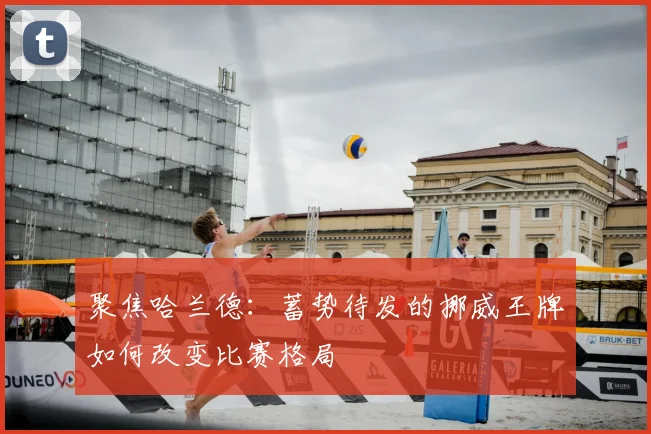 聚焦哈兰德：蓄势待发的挪威王牌如何改变比赛格局