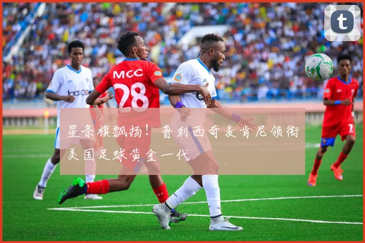 星条旗飘扬!普利西奇麦肯尼领衔美国足球黄金一代