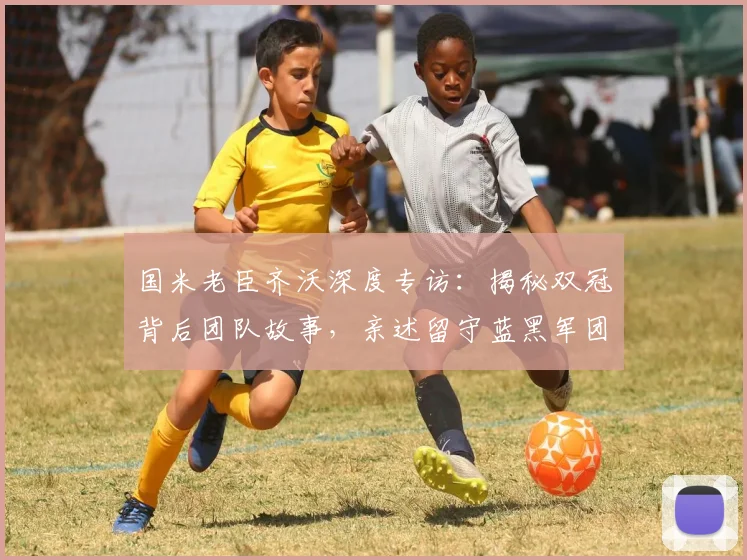 国米老臣齐沃深度专访:揭秘双冠背后团队故事,亲述留守蓝黑军团心声