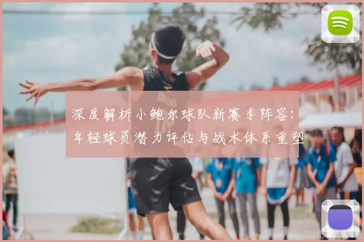 深度解析小鲍尔球队新赛季阵容：年轻球员潜力评估与战术体系重塑前瞻