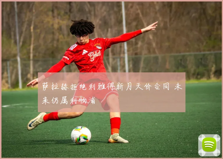 萨拉赫拒绝利雅得新月天价合同 未来仍属利物浦