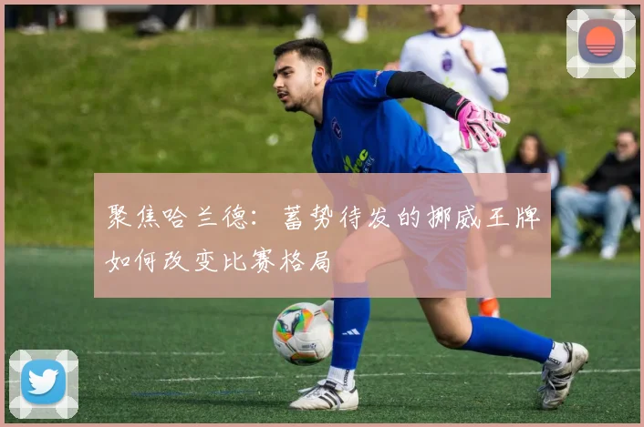 聚焦哈兰德：蓄势待发的挪威王牌如何改变比赛格局