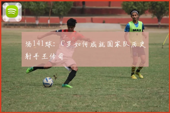 场141球：C罗如何成就国家队历史射手王传奇