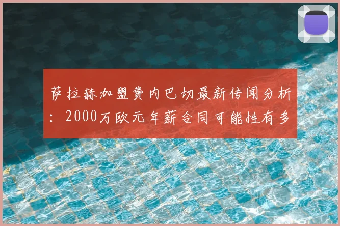 萨拉赫加盟费内巴切最新传闻分析:2000万欧元年薪合同可能性有多大?